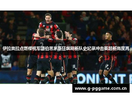 伊拉奥拉点燃樱桃军团伯恩茅斯狂飙刷新队史纪录冲击英超新高度再 伊拉奥拉点燃樱桃军团伯恩茅斯狂飙刷新队史纪录冲击英超新高度再