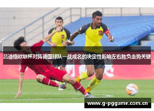 吕迪格欧联杯对阵德国球队一战成名的决定性影响左右胜负走势关键 吕迪格欧联杯对阵德国球队一战成名的决定性影响左右胜负走势关键